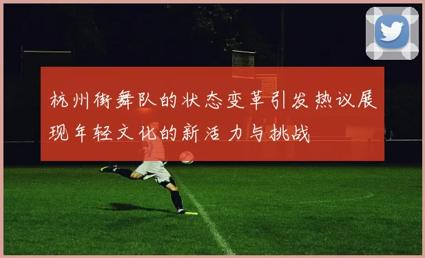 杭州街舞队的状态变革引发热议展现年轻文化的新活力与挑战