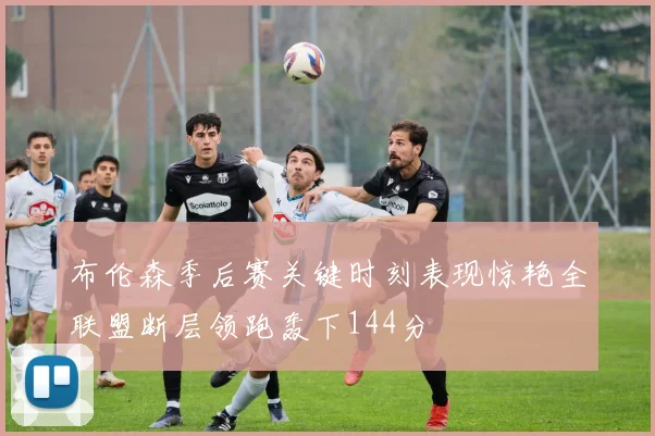 布伦森季后赛关键时刻表现惊艳全联盟断层领跑轰下144分