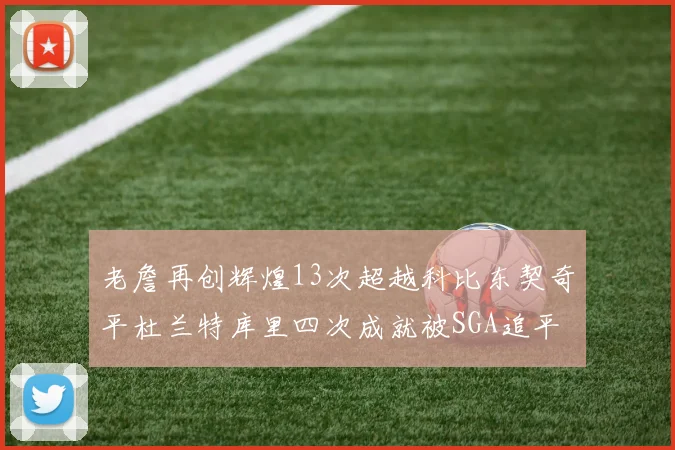老詹再创辉煌13次超越科比东契奇平杜兰特库里四次成就被SGA追平