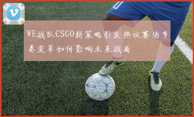WE战队CSGO新策略引发热议赛场节奏变革如何影响未来战局