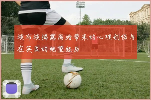 埃布埃揭露离婚带来的心理创伤与在英国的绝望经历