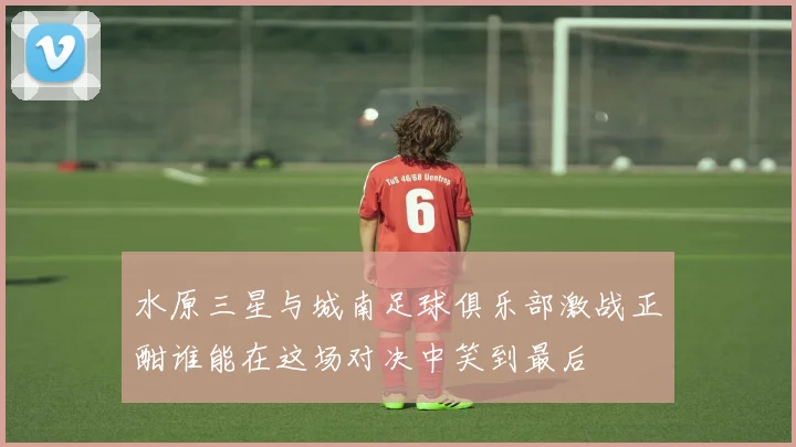 水原三星与城南足球俱乐部激战正酣谁能在这场对决中笑到最后