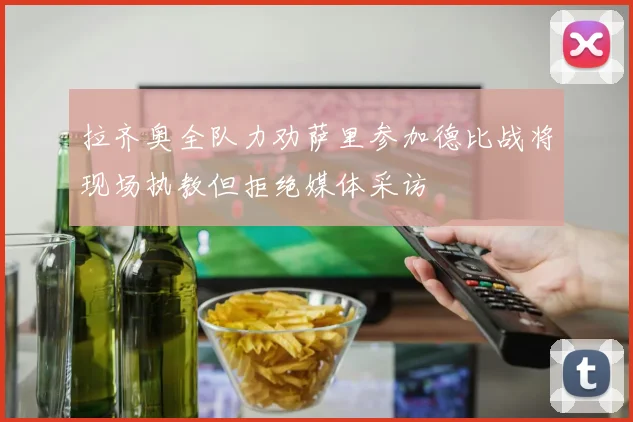 拉齐奥全队力劝萨里参加德比战将现场执教但拒绝媒体采访