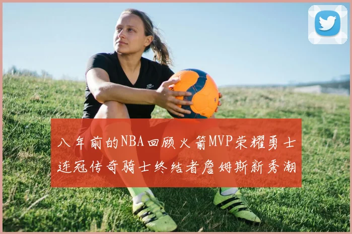 八年前的NBA回顾火箭MVP荣耀勇士连冠传奇骑士终结者詹姆斯新秀潮流涌动